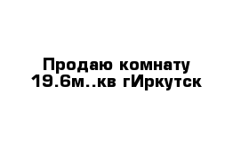 Продаю комнату 19.6м..кв гИркутск